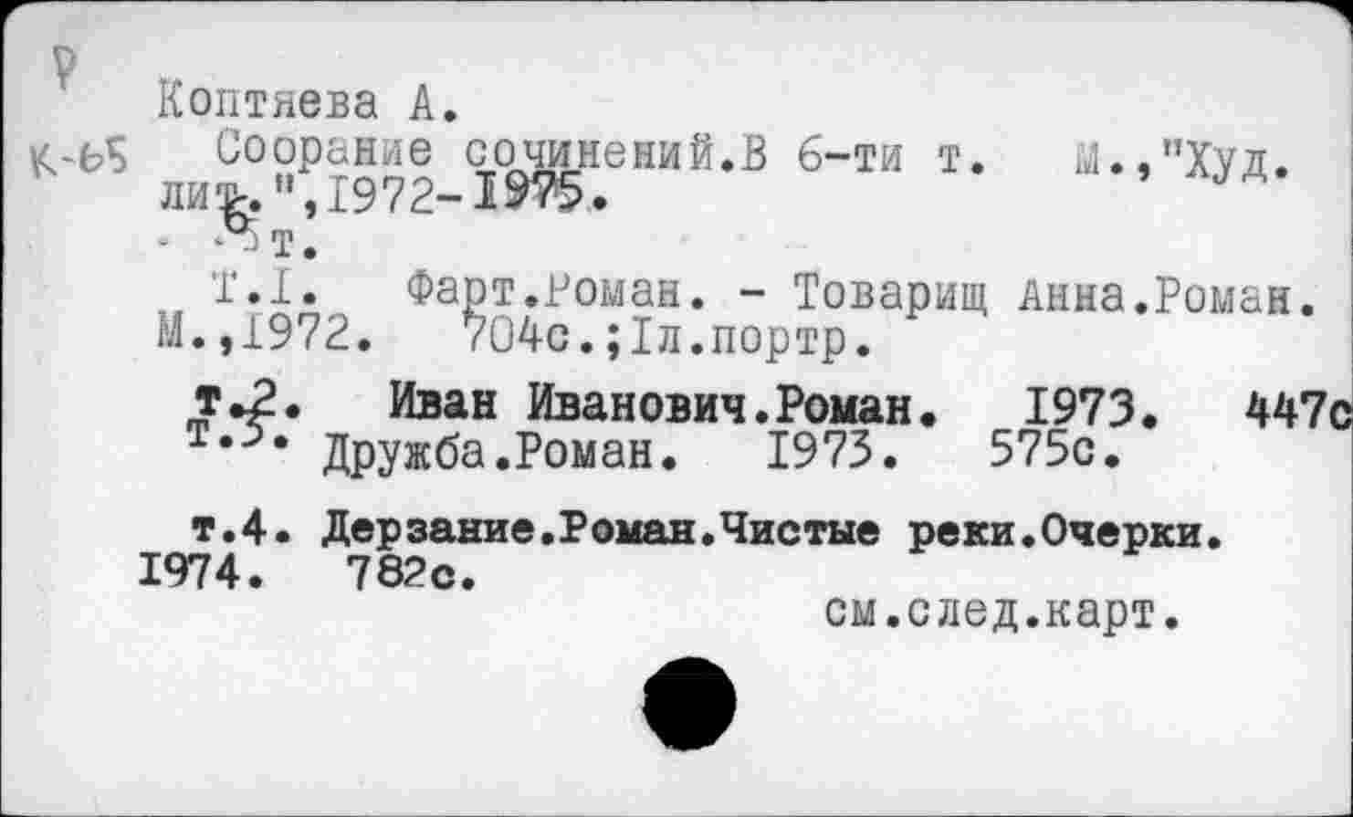 ﻿V
Коптяева А.
к-ь? Соорание сочинений.В 6-ти т. Ы.,"Худ. ли^ ”,1972-1 $75 •
Т.1. Фарт.Роман. - Товарищ Анна.Роман.
М.,1972.	704с.;1л.портр.
т.2. Иван Иванович.Роман. 1973.	447с
Дружба.Роман. 1973.	575с.
т.4. Дерзание.Роман.Чистые реки.Очерки.
1974.	782с.
см.след.карт